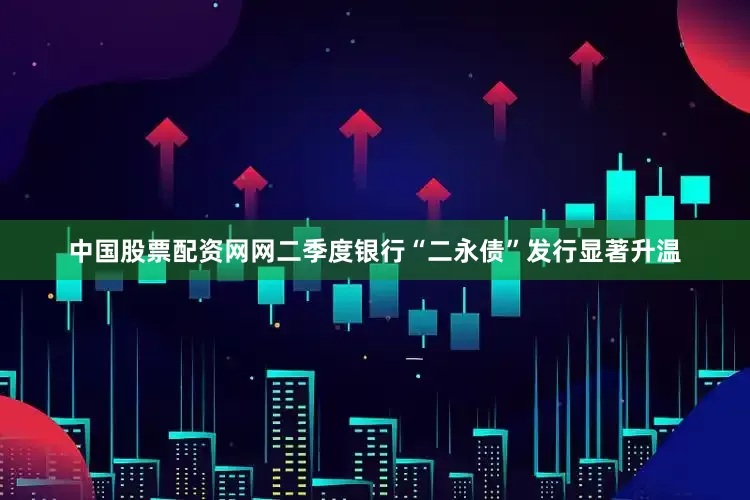 中国股票配资网网二季度银行“二永债”发行显著升温