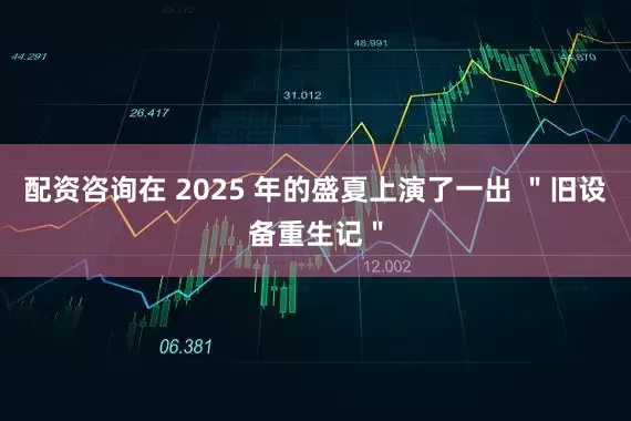 配资咨询在 2025 年的盛夏上演了一出 ＂旧设备重生记＂