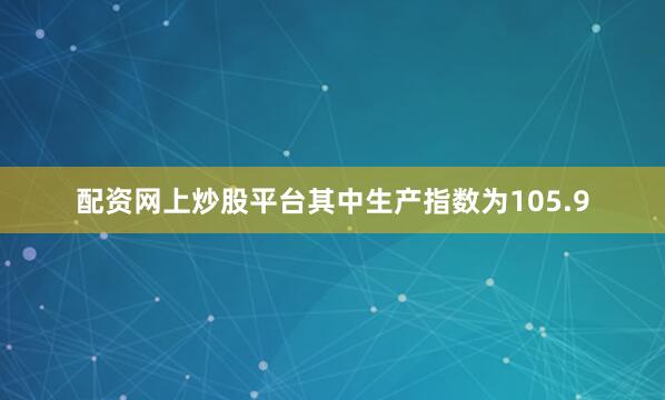 配资网上炒股平台其中生产指数为105.9