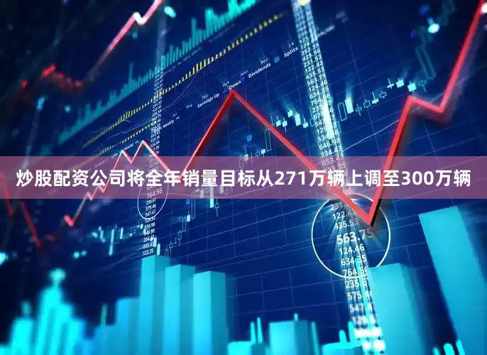 炒股配资公司将全年销量目标从271万辆上调至300万辆